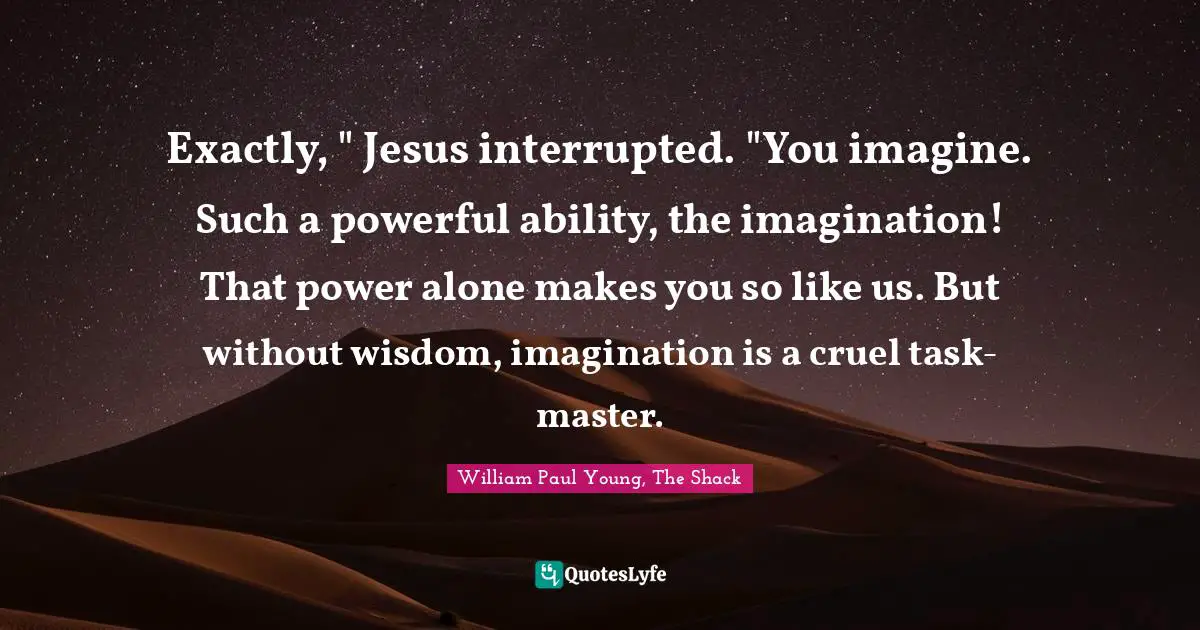 Exactly, " Jesus interrupted. "You imagine. Such a powerful ability, the imagination! That power alone makes you so like us. But without wisdom, imagination is a cruel task-master.