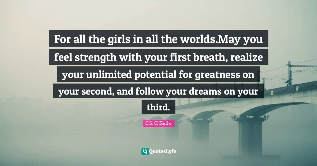 For all the girls in all the worlds.May you feel strength with your first breath, realize your unlimited potential for greatness on your second, and follow your dreams on your third.