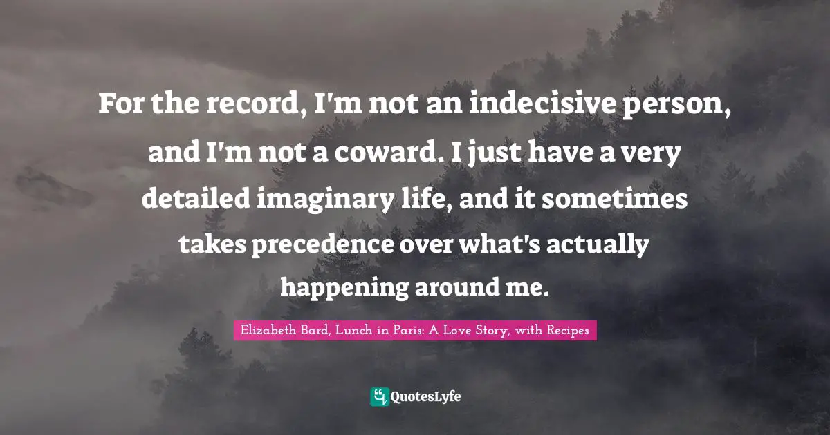 Elizabeth Bard, Lunch in Paris: A Love Story, with Recipes Quotes: For the record, I'm not an indecisive person, and I'm not a coward. I just have a very detailed imaginary life, and it sometimes takes precedence over what's actually happening around me.