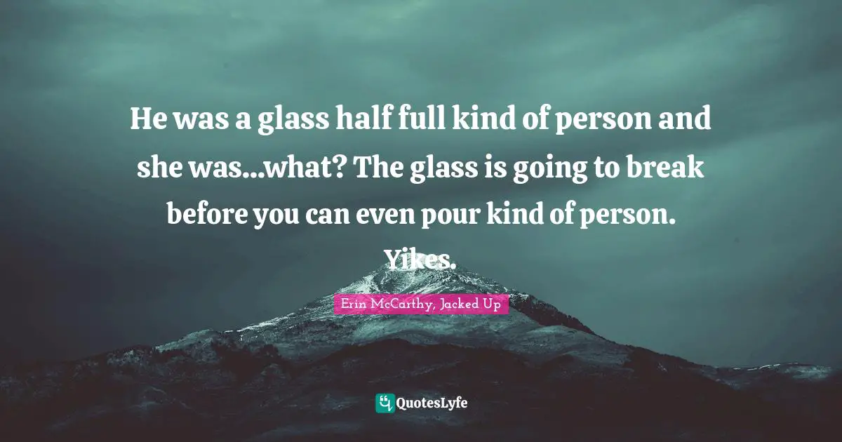 He was a glass half full kind of person and she was...what? The glass is going to break before you can even pour kind of person. Yikes.