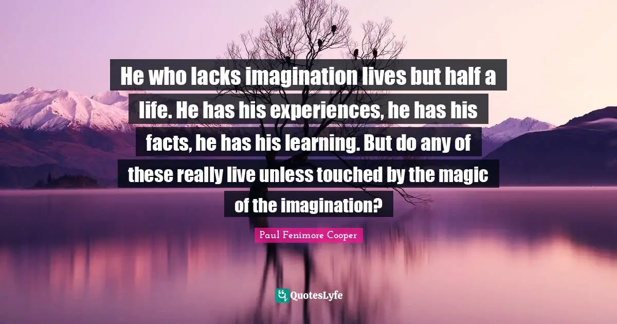 He who lacks imagination lives but half a life. He has his experiences, he has his facts, he has his learning. But do any of these really live unless touched by the magic of the imagination?