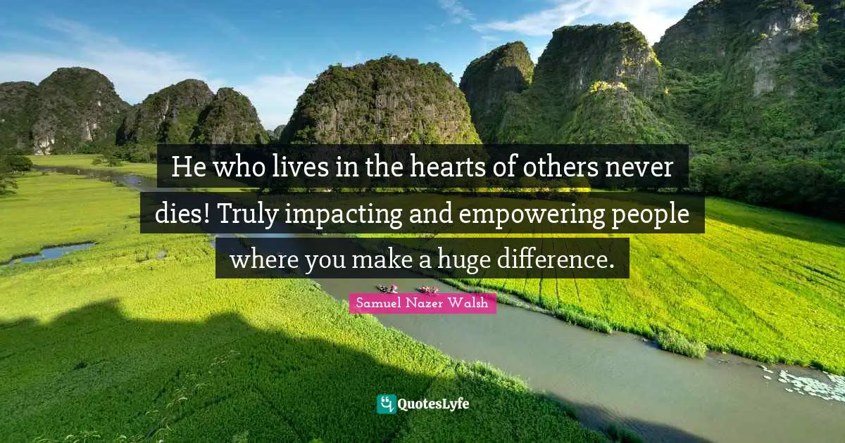 He who lives in the hearts of others never dies! Truly impacting and empowering people where you make a huge difference.