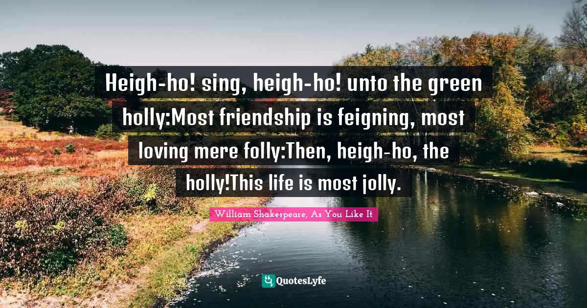 Heigh-ho! sing, heigh-ho! unto the green holly:Most friendship is feigning, most loving mere folly:Then, heigh-ho, the holly!This life is most jolly.