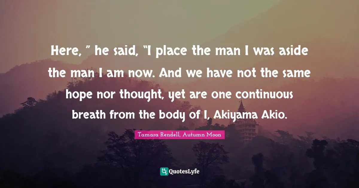 Here, ” he said, “I place the man I was aside the man I am now. And we have not the same hope nor thought, yet are one continuous breath from the body of I, Akiyama Akio.