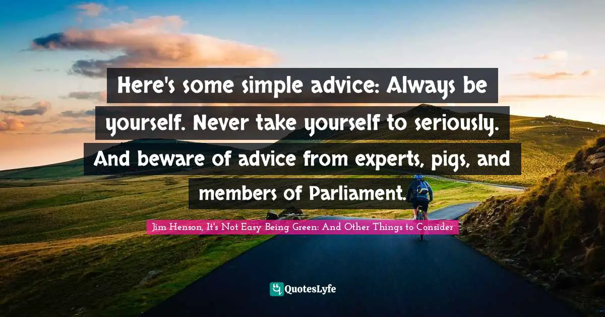 Here's some simple advice: Always be yourself. Never take yourself to seriously. And beware of advice from experts, pigs, and members of Parliament.