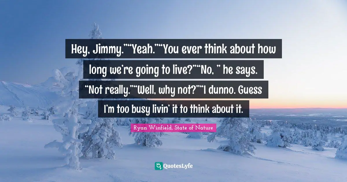 Hey, Jimmy.”“Yeah.”“You ever think about how long we’re going to live?”“No, ” he says. “Not really.”“Well, why not?”“I dunno. Guess I’m too busy livin’ it to think about it.