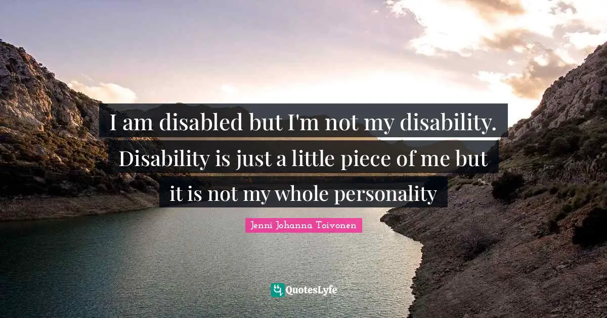 I am disabled but I'm not my disability. Disability is just a little piece of me but it is not my whole personality