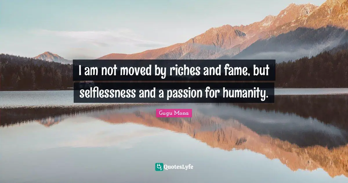 I am not moved by riches and fame, but selflessness and a passion for humanity.