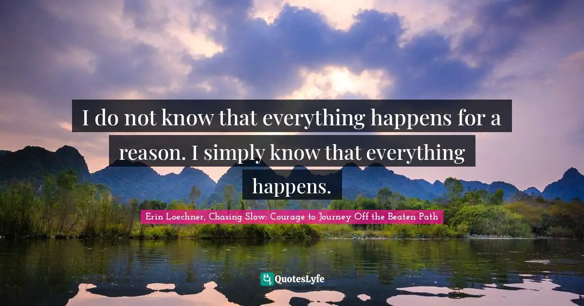 I do not know that everything happens for a reason. I simply know that everything happens.