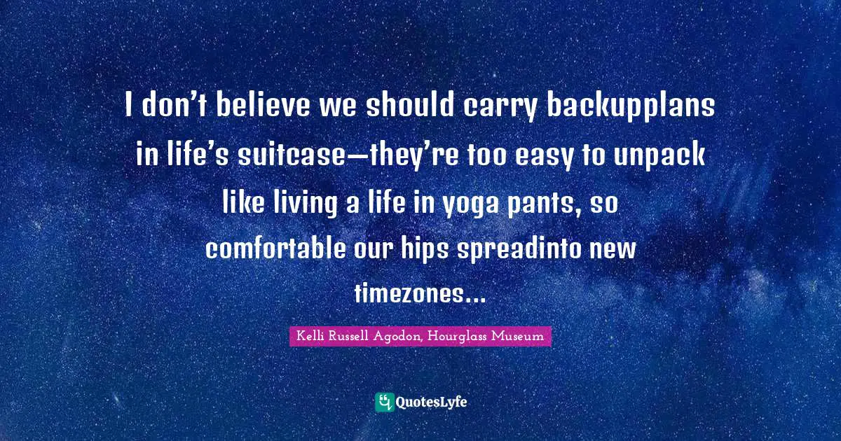 Kelli Russell Agodon, Hourglass Museum Quotes: "I don’t believe we should carry backupplans in life’s suitcase—they’re too easy to unpack like living a life in yoga pants, so comfortable our hips spreadinto new timezones..."