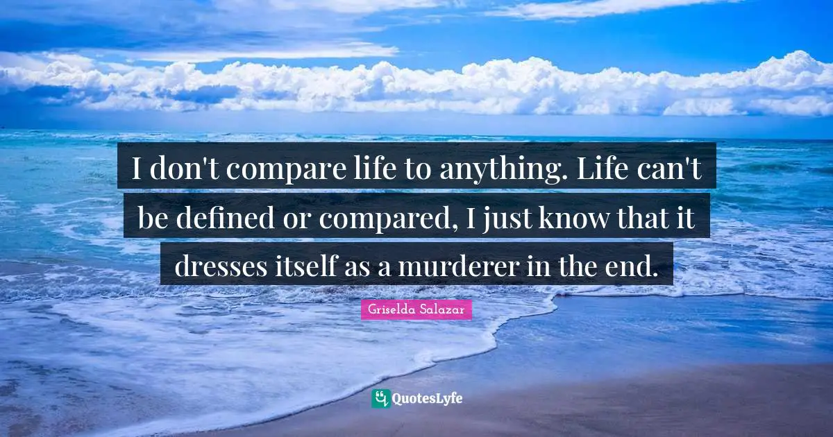 I don't compare life to anything. Life can't be defined or compared, I just know that it dresses itself as a murderer in the end.