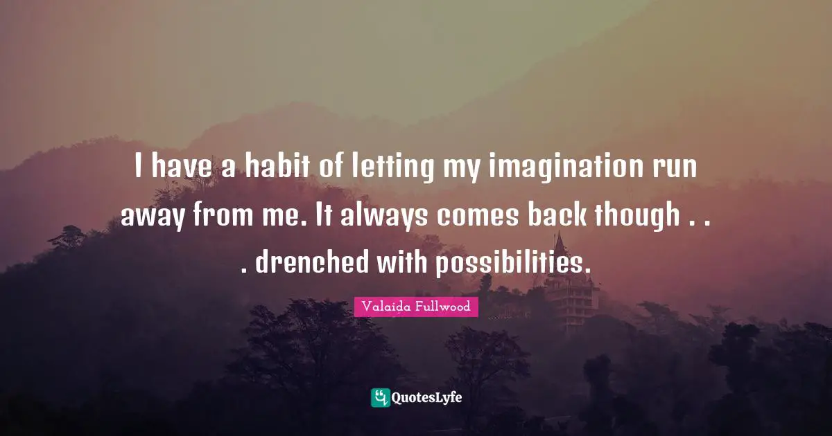 I have a habit of letting my imagination run away from me. It always comes back though . . . drenched with possibilities.