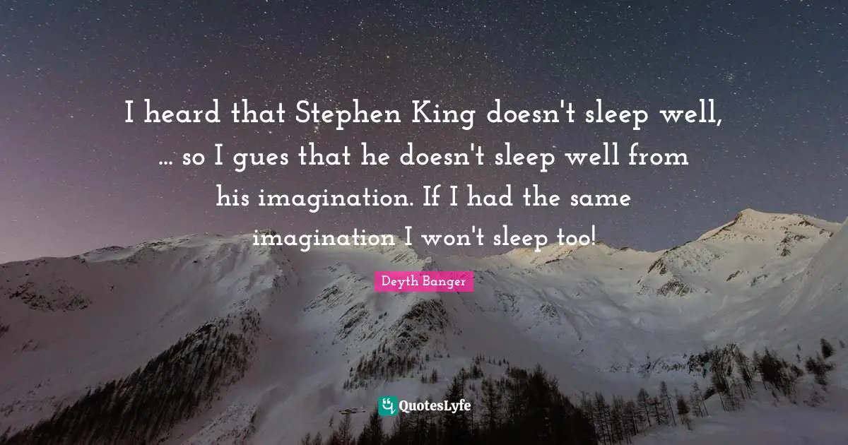 I heard that Stephen King doesn't sleep well, ... so I gues that he doesn't sleep well from his imagination. If I had the same imagination I won't sleep too!