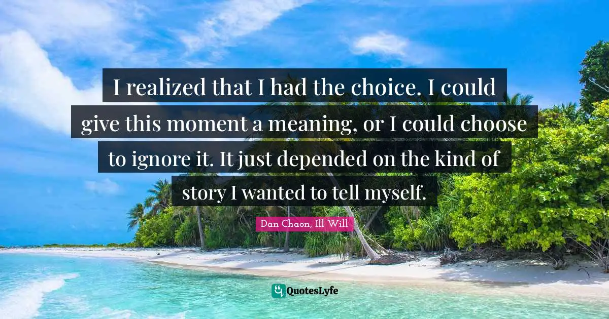 I realized that I had the choice. I could give this moment a meaning, or I could choose to ignore it. It just depended on the kind of story I wanted to tell myself.