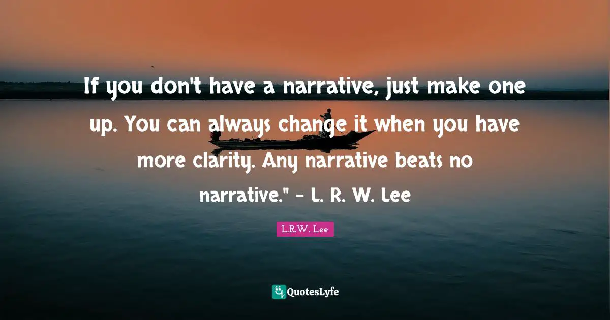 If you don't have a narrative, just make one up. You can always change it when you have more clarity. Any narrative beats no narrative." - L. R. W. Lee