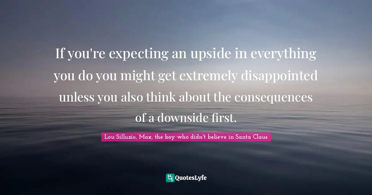 If you're expecting an upside in everything you do you might get extremely disappointed unless you also think about the consequences of a downside first.