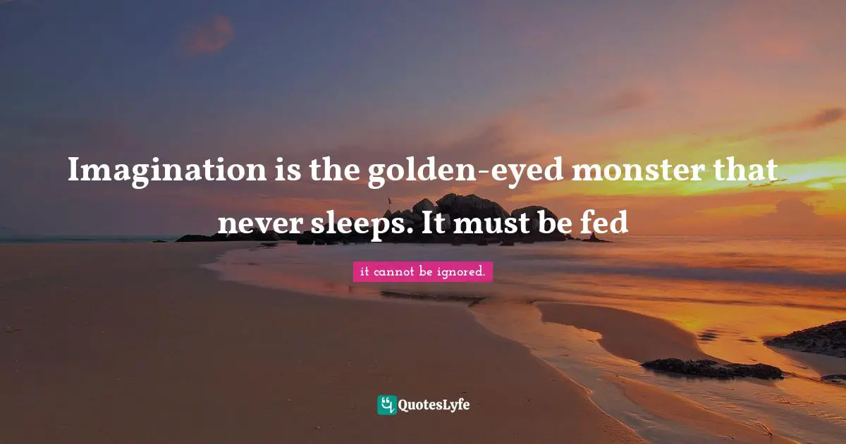 Imagination is the golden-eyed monster that never sleeps. It must be fed