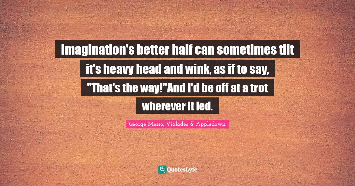 Imagination's better half can sometimes tilt it's heavy head and wink, as if to say, "That's the way!"And I'd be off at a trot wherever it led.