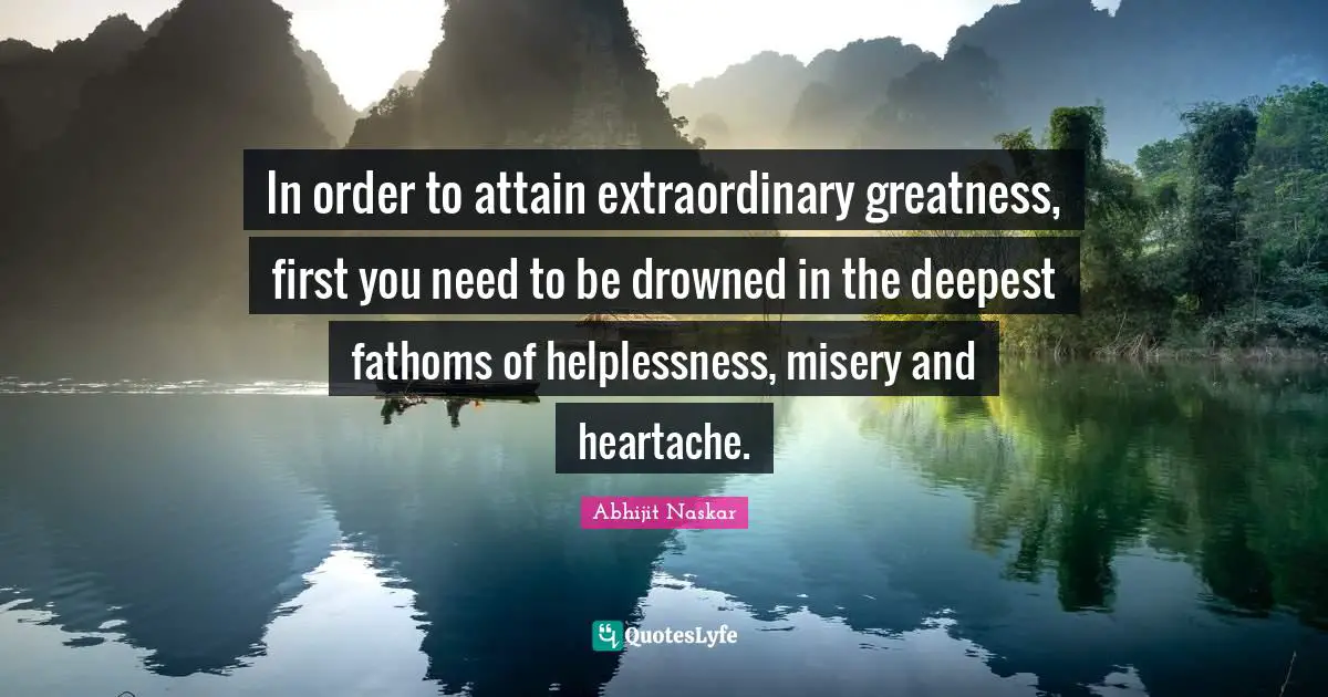 Greatness In You Quotes: "In order to attain extraordinary greatness, first you need to be drowned in the deepest fathoms of helplessness, misery and heartache."