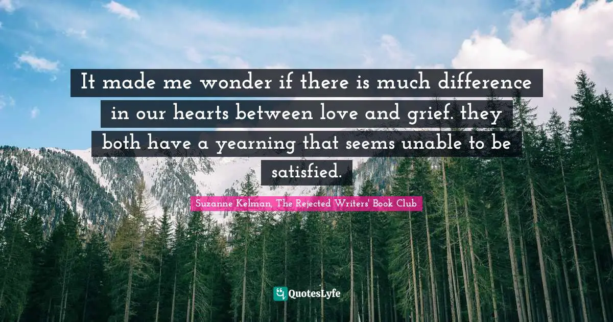 It made me wonder if there is much difference in our hearts between love and grief. they both have a yearning that seems unable to be satisfied.