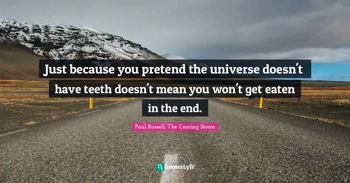 Just because you pretend the universe doesn't have teeth doesn't mean you won't get eaten in the end.