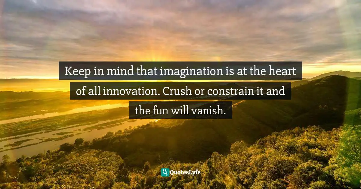 Keep in mind that imagination is at the heart of all innovation. Crush or constrain it and the fun will vanish.