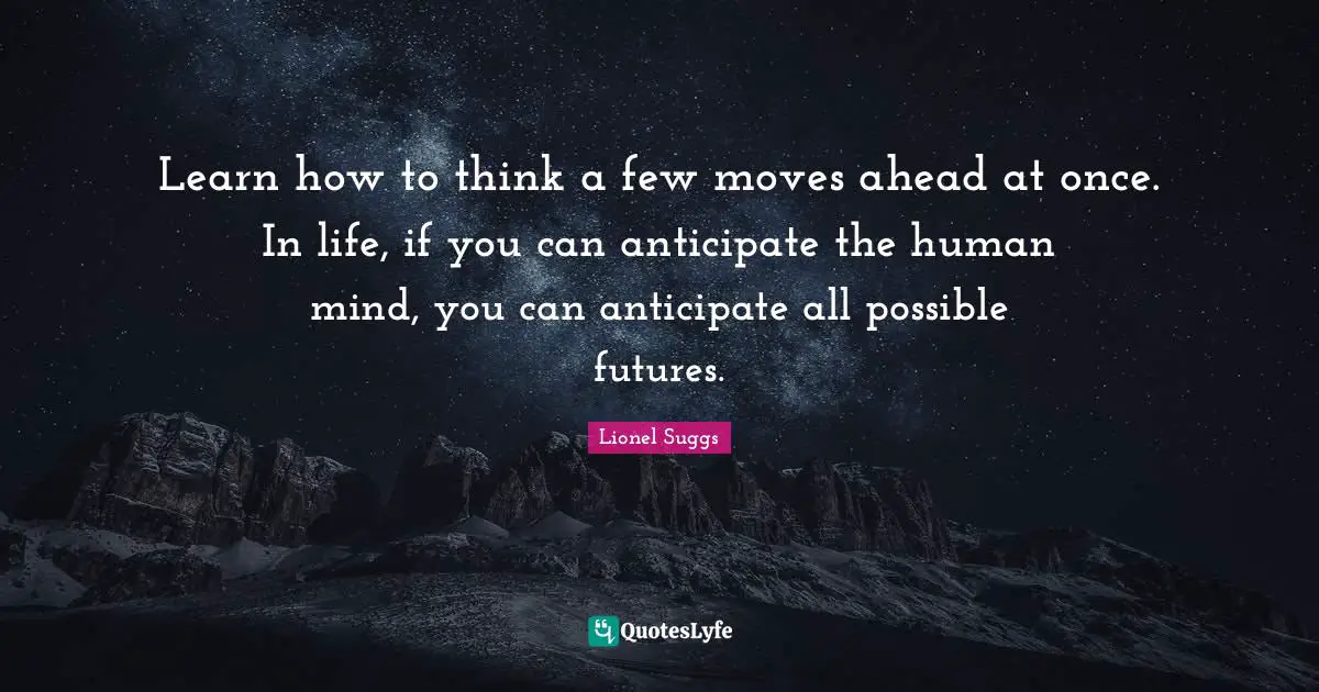 Learn how to think a few moves ahead at once. In life, if you can anticipate the human mind, you can anticipate all possible futures.