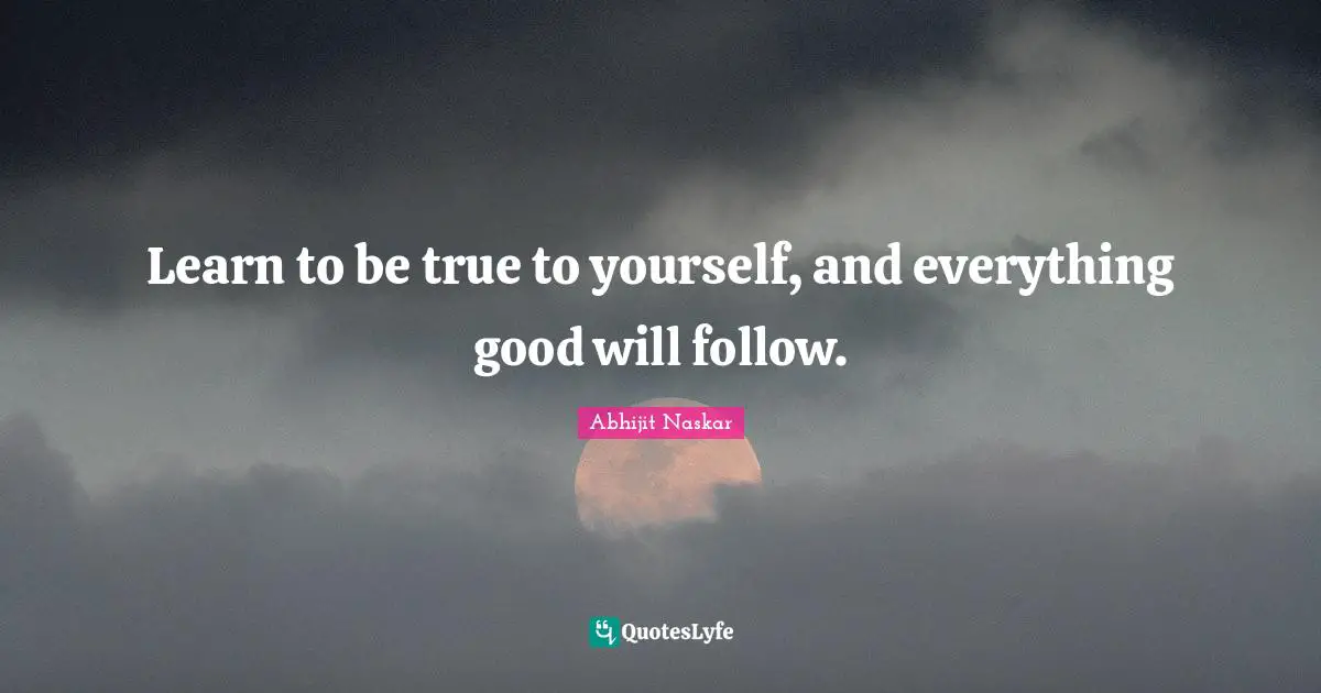 Learn to be true to yourself, and everything good will follow.