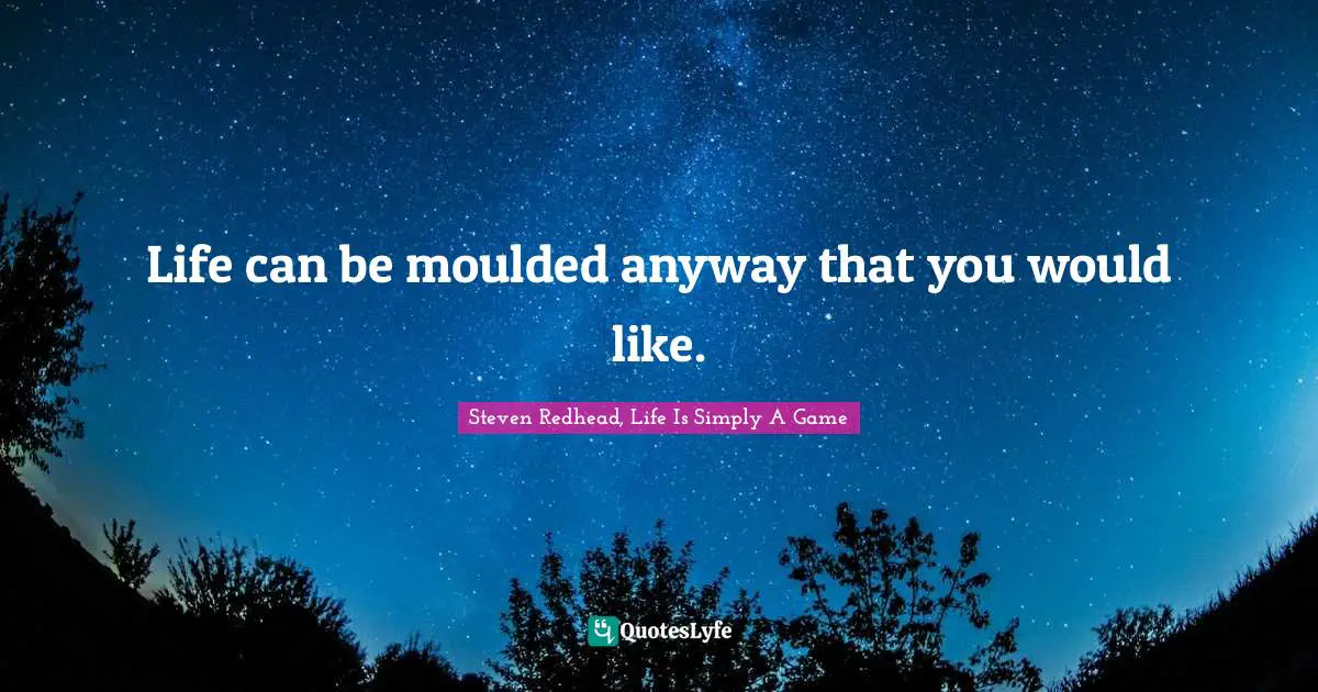 Life can be moulded anyway that you would like.