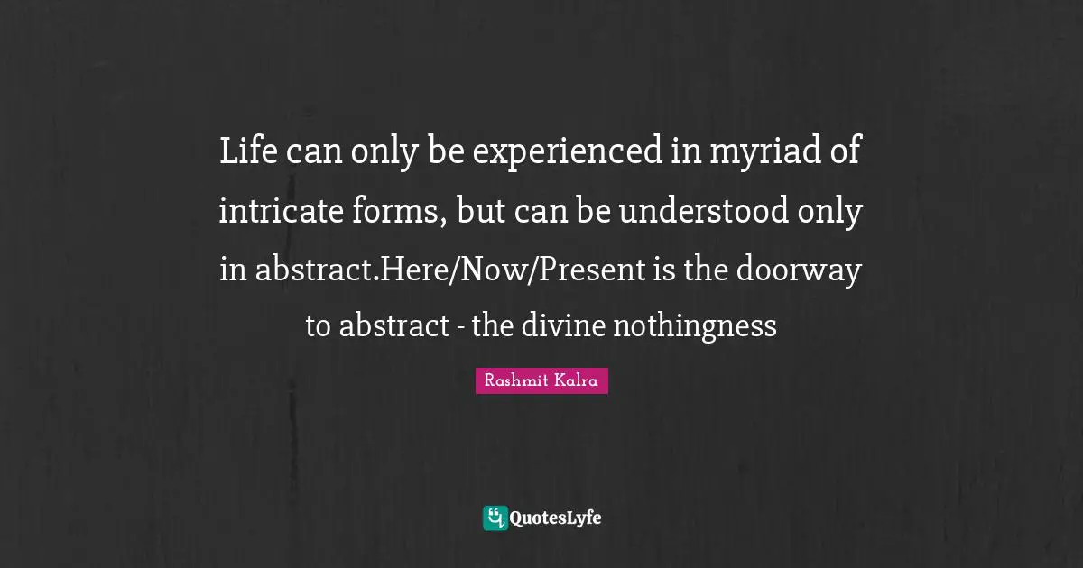 Life can only be experienced in myriad of intricate forms, but can be understood only in abstract.Here/Now/Present is the doorway to abstract - the divine nothingness