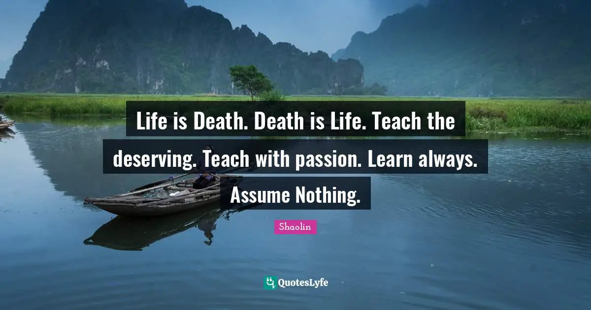 Life is Death. Death is Life. Teach the deserving. Teach with passion. Learn always. Assume Nothing.