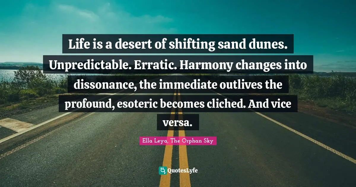 Life Philosophy Quotes: "Life is a desert of shifting sand dunes. Unpredictable. Erratic. Harmony changes into dissonance, the immediate outlives the profound, esoteric becomes cliched. And vice versa."