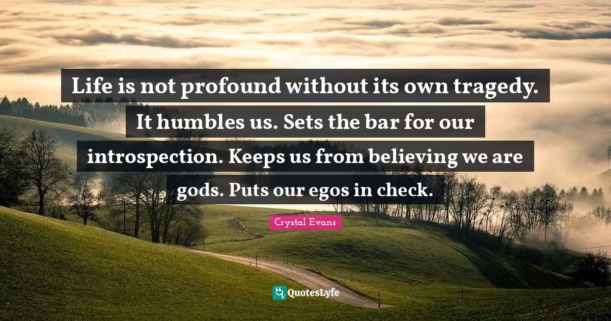 Life is not profound without its own tragedy. It humbles us. Sets the bar for our introspection. Keeps us from believing we are gods. Puts our egos in check.