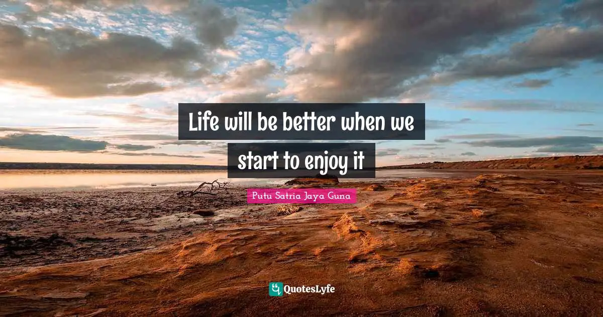 Life will be better when we start to enjoy it