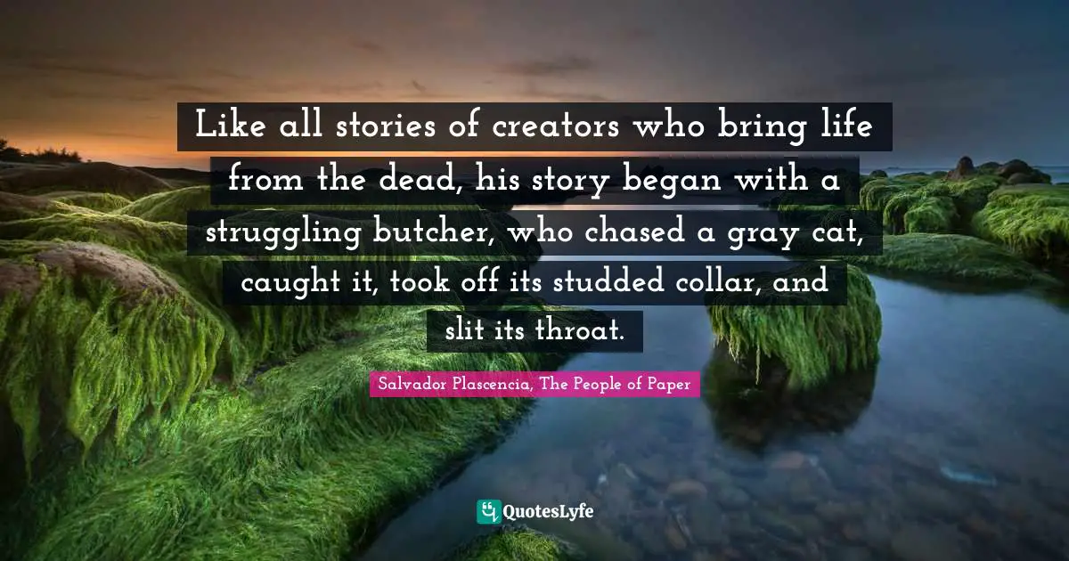 Like all stories of creators who bring life from the dead, his story began with a struggling butcher, who chased a gray cat, caught it, took off its studded collar, and slit its throat.