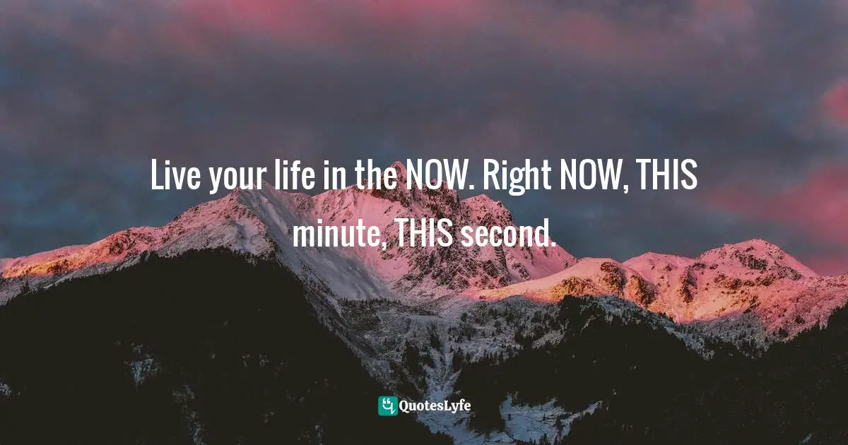 Live your life in the NOW. Right NOW, THIS minute, THIS second.