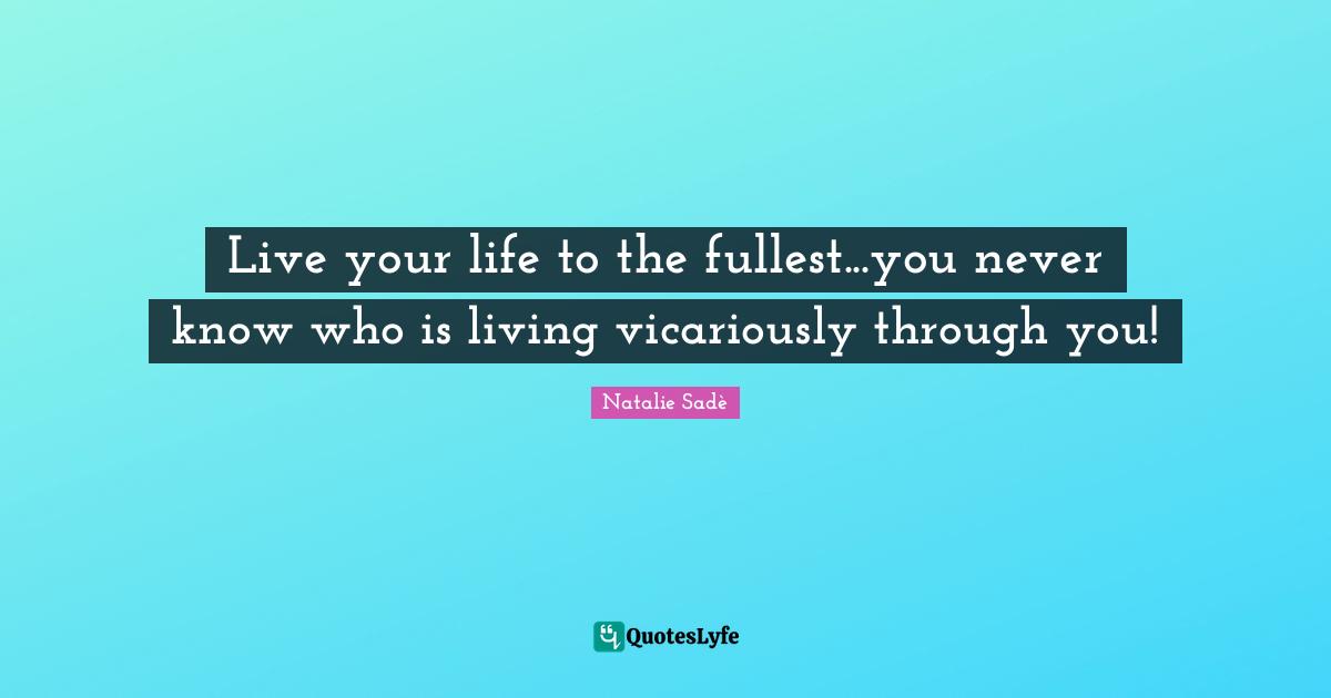 Live your life to the fullest...you never know who is living vicariously through you!