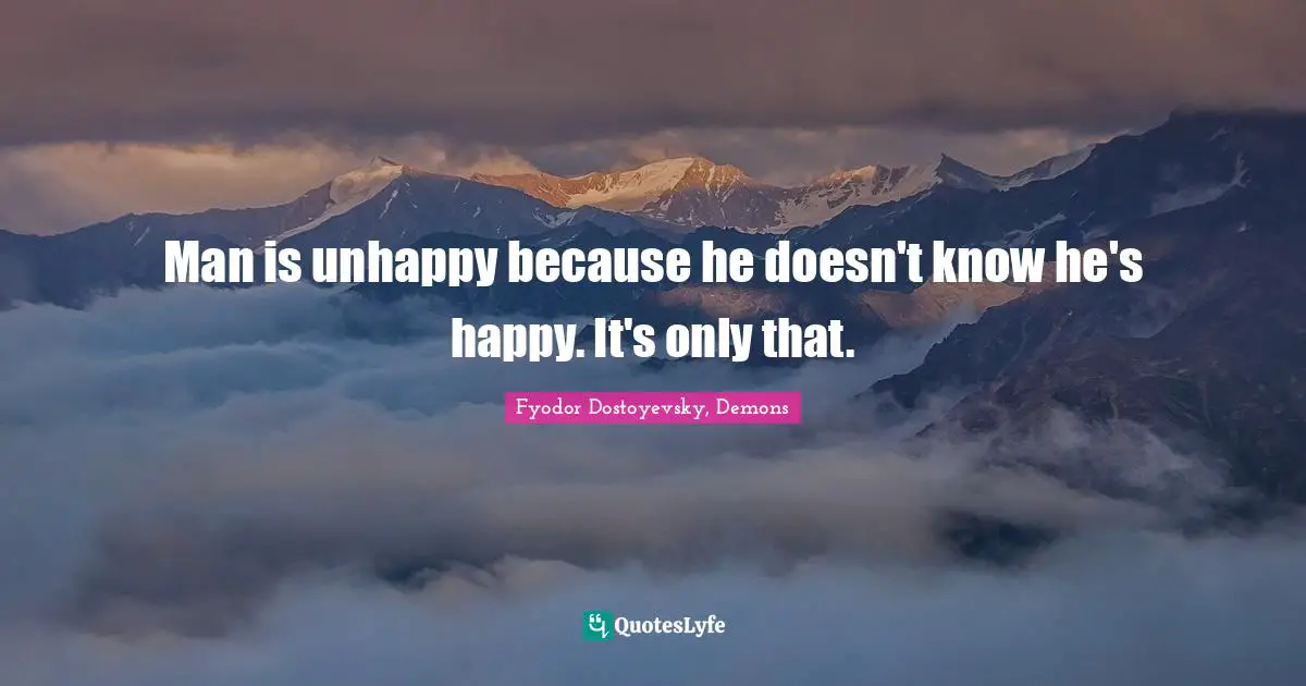 Man is unhappy because he doesn't know he's happy. It's only that.