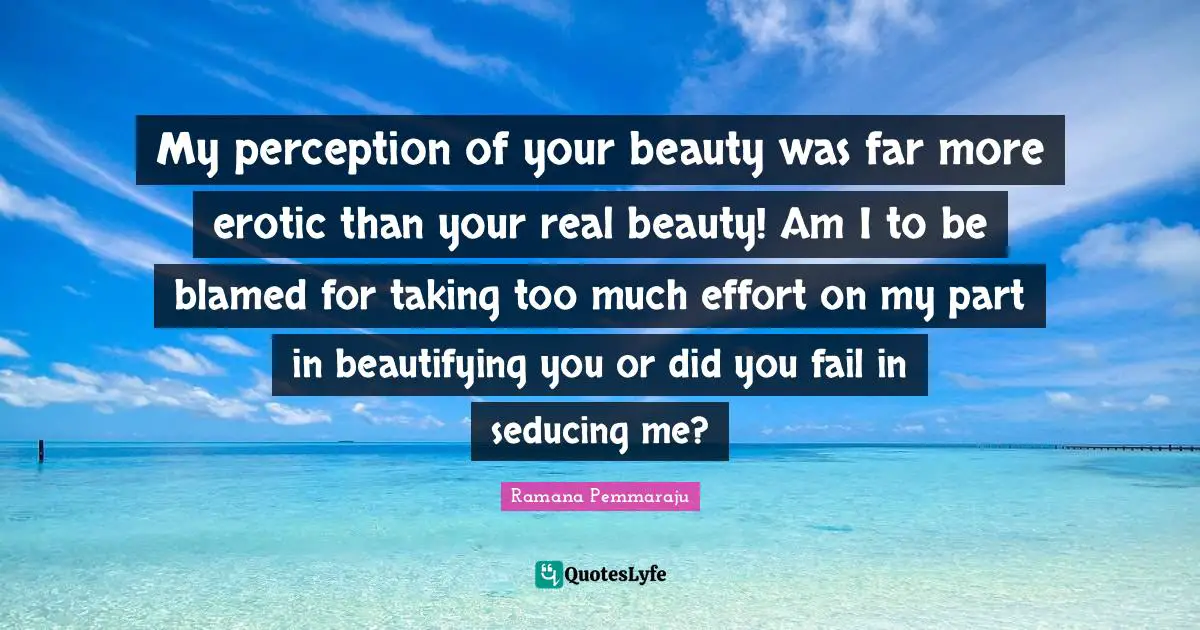 My perception of your beauty was far more erotic than your real beauty! Am I to be blamed for taking too much effort on my part in beautifying you or did you fail in seducing me?