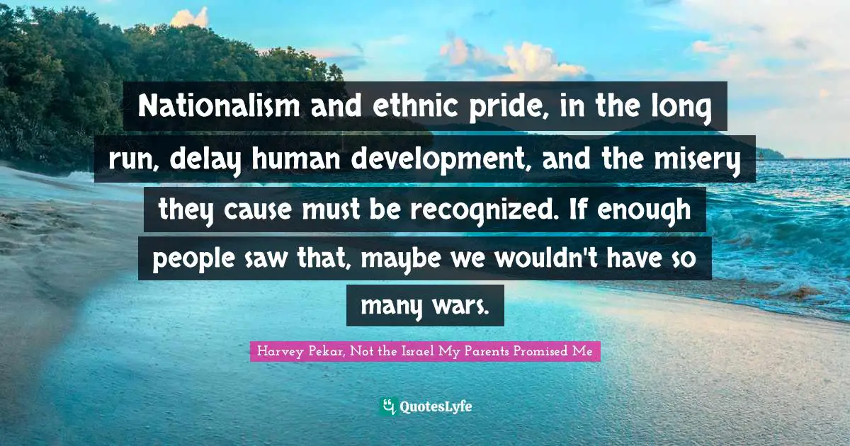 Nationalism and ethnic pride, in the long run, delay human development, and the misery they cause must be recognized. If enough people saw that, maybe we wouldn't have so many wars.