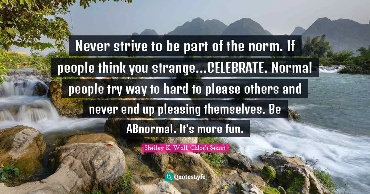 Never strive to be part of the norm. If people think you strange...CELEBRATE. Normal people try way to hard to please others and never end up pleasing themselves. Be ABnormal. It's more fun.