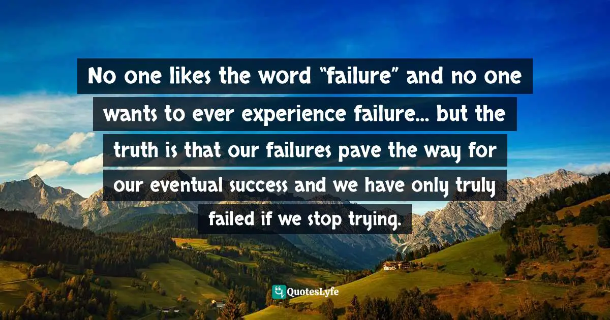 No one likes the word “failure” and no one wants to ever experience failure… but the truth is that our failures pave the way for our eventual success and we have only truly failed if we stop trying.