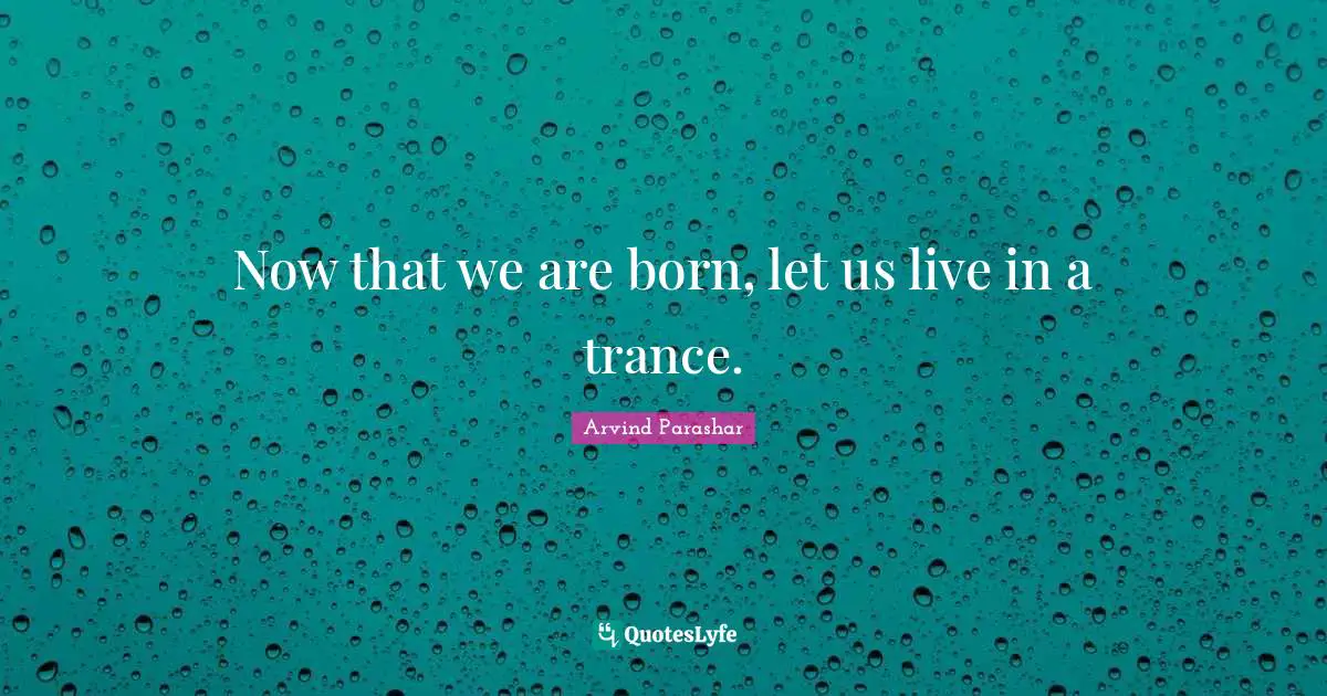 Now that we are born, let us live in a trance.