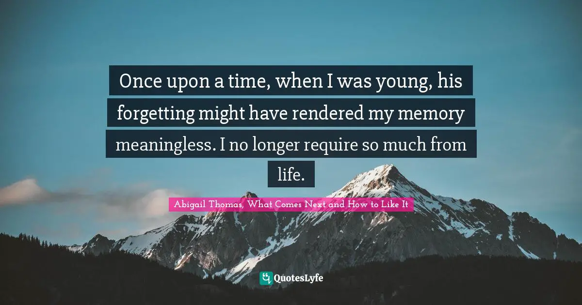 Once upon a time, when I was young, his forgetting might have rendered my memory meaningless. I no longer require so much from life.