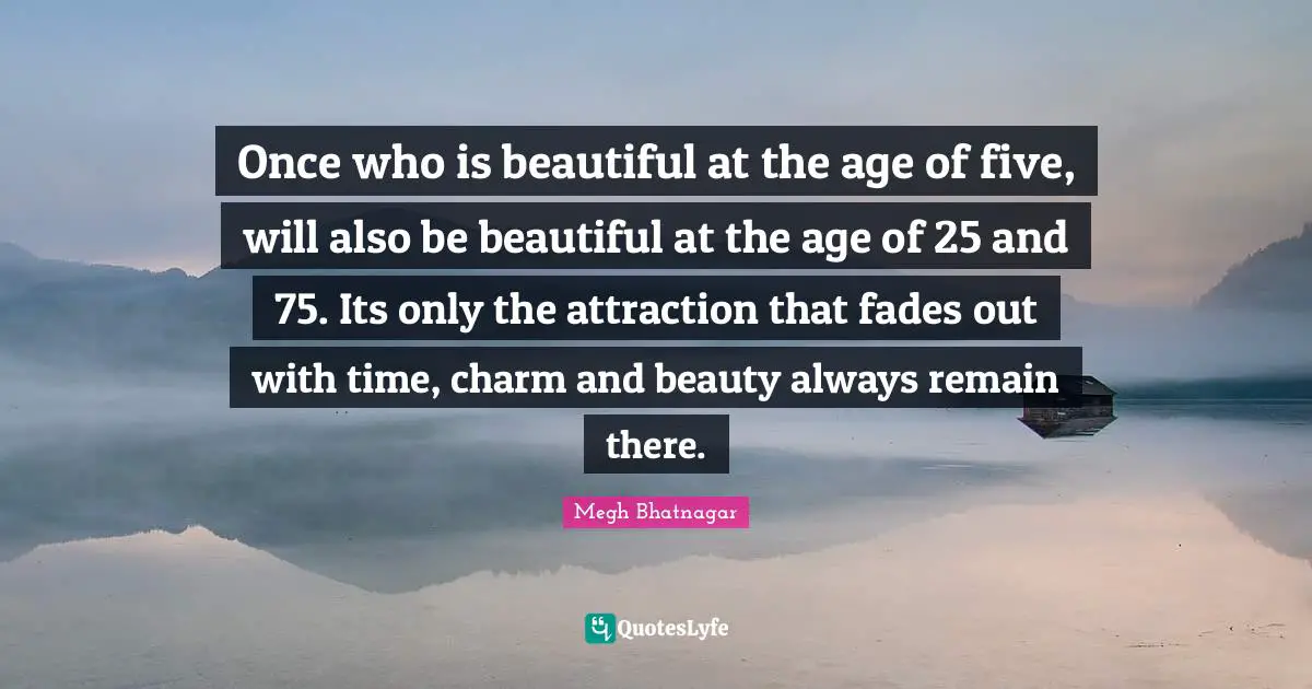 Once who is beautiful at the age of five, will also be beautiful at the age of 25 and 75. Its only the attraction that fades out with time, charm and beauty always remain there.