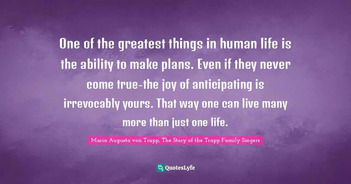 Maria Augusta Von Trapp Quotes: "One of the greatest things in human life is the ability to make plans. Even if they never come true-the joy of anticipating is irrevocably yours. That way one can live many more than just one life."