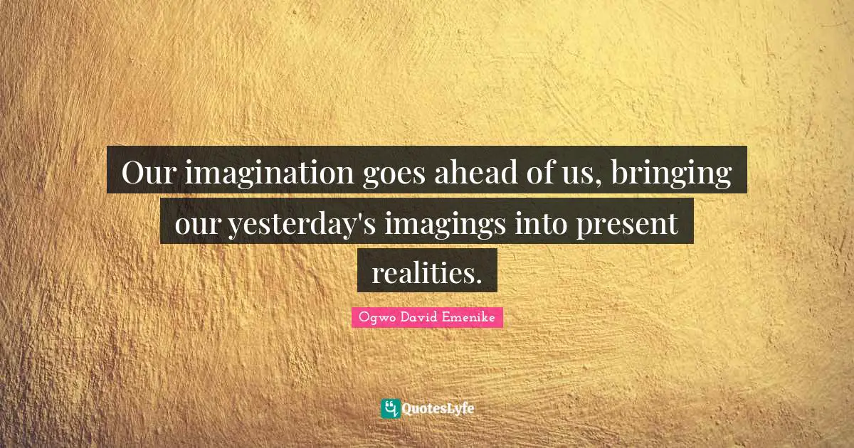 Our imagination goes ahead of us, bringing our yesterday's imagings into present realities.