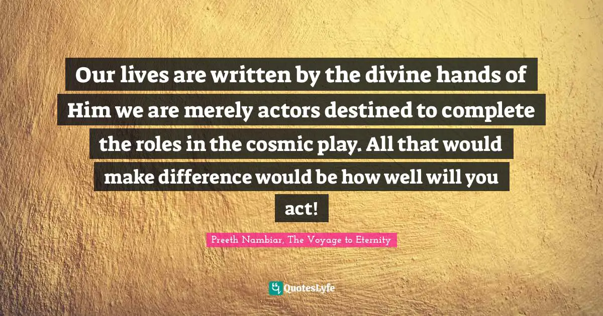 Our lives are written by the divine hands of Him we are merely actors destined to complete the roles in the cosmic play. All that would make difference would be how well will you act!