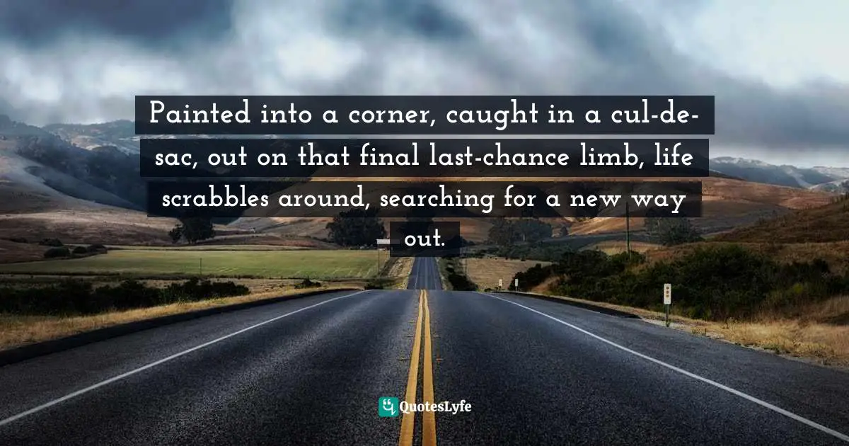 Painted into a corner, caught in a cul-de-sac, out on that final last-chance limb, life scrabbles around, searching for a new way out.