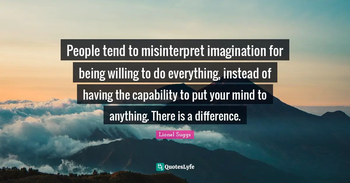 People tend to misinterpret imagination for being willing to do everything, instead of having the capability to put your mind to anything. There is a difference.